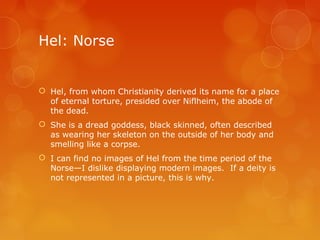 Hel: Norse
 Hel, from whom Christianity derived its name for a place
of eternal torture, presided over Niflheim, the abode of
the dead.
 She is a dread goddess, black skinned, often described
as wearing her skeleton on the outside of her body and
smelling like a corpse.
 I can find no images of Hel from the time period of the
Norse—I dislike displaying modern images. If a deity is
not represented in a picture, this is why.
 