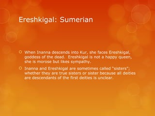 Ereshkigal: Sumerian
 When Inanna descends into Kur, she faces Ereshkigal,
goddess of the dead. Ereshkigal is not a happy queen,
she is morose but likes sympathy.
 Inanna and Ereshkigal are sometimes called “sisters”;
whether they are true sisters or sister because all deities
are descendants of the first deities is unclear.
 