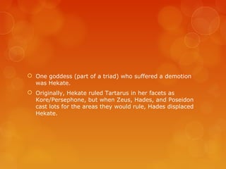  One goddess (part of a triad) who suffered a demotion
was Hekate.
 Originally, Hekate ruled Tartarus in her facets as
Kore/Persephone, but when Zeus, Hades, and Poseidon
cast lots for the areas they would rule, Hades displaced
Hekate.
 