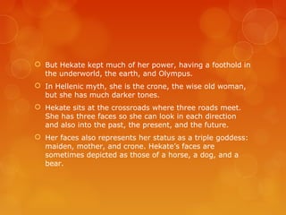  But Hekate kept much of her power, having a foothold in
the underworld, the earth, and Olympus.
 In Hellenic myth, she is the crone, the wise old woman,
but she has much darker tones.
 Hekate sits at the crossroads where three roads meet.
She has three faces so she can look in each direction
and also into the past, the present, and the future.
 Her faces also represents her status as a triple goddess:
maiden, mother, and crone. Hekate’s faces are
sometimes depicted as those of a horse, a dog, and a
bear.
 