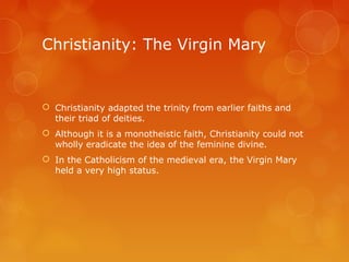 Christianity: The Virgin Mary
 Christianity adapted the trinity from earlier faiths and
their triad of deities.
 Although it is a monotheistic faith, Christianity could not
wholly eradicate the idea of the feminine divine.
 In the Catholicism of the medieval era, the Virgin Mary
held a very high status.
 