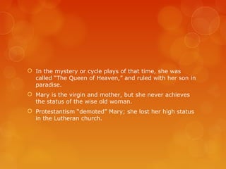  In the mystery or cycle plays of that time, she was
called “The Queen of Heaven,” and ruled with her son in
paradise.
 Mary is the virgin and mother, but she never achieves
the status of the wise old woman.
 Protestantism “demoted” Mary; she lost her high status
in the Lutheran church.
 