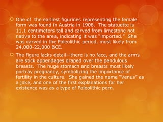  One of the earliest figurines representing the female
form was found in Austria in 1908. The statuette is
11.1 centimeters tall and carved from limestone not
native to the area, indicating it was “imported.” She
was carved in the Paleolithic period, most likely from
24,000-22,000 BCE.
 The figure lacks detail—there is no face, and the arms
are stick appendages draped over the pendulous
breasts. The huge stomach and breasts most likely
portray pregnancy, symbolizing the importance of
fertility in the culture. She gained the name “Venus” as
a joke, and one of the first explanations for her
existence was as a type of Paleolithic porn.
 