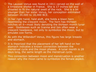  The Laussel Venus was found in 1911 carved on the wall of
a limestone shelter in France. She is 17 inches tall and
chiseled to fit the natural swell of the rock. She is a bit
younger than her sister Venus, her conception estimated
between 20,000 to 18,000 BCE.
 In her right hand, held aloft, she holds a bison horn
resembling the crescent moon. The horn has thirteen
notches on it—most likely denoting the thirteen month lunar
year. Goddesses such as Inanna and Isis often wear a
crescent headpiece, not only to symbolize the moon, but to
emulate cow horns.
 As with the Willendorf Venus, this figure has large breasts
and stomach.
 It is theorized that the placement of her left hand on her
stomach indicates a known connection between the
menstrual cycle and the moon phases. A lunar month is 28
days long, the same length as the menstrual cycle.
 This connection between moon and menstruation is another
reason why the moon came to symbolize the female aspect.
 