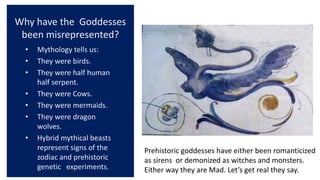 Why have the Goddesses
been misrepresented?
• Mythology tells us:
• They were birds.
• They were half human
half serpent.
• They were Cows.
• They were mermaids.
• They were dragon
wolves.
• Hybrid mythical beasts
represent signs of the
zodiac and prehistoric
genetic experiments.
Prehistoric goddesses have either been romanticized
as sirens or demonized as witches and monsters.
Either way they are Mad. Let’s get real they say.
 