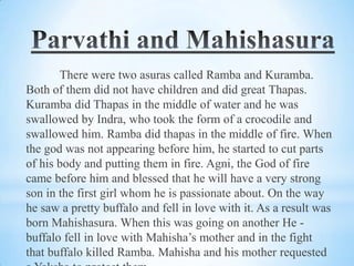 There were two asuras called Ramba and Kuramba.
Both of them did not have children and did great Thapas.
Kuramba did Thapas in the middle of water and he was
swallowed by Indra, who took the form of a crocodile and
swallowed him. Ramba did thapas in the middle of fire. When
the god was not appearing before him, he started to cut parts
of his body and putting them in fire. Agni, the God of fire
came before him and blessed that he will have a very strong
son in the first girl whom he is passionate about. On the way
he saw a pretty buffalo and fell in love with it. As a result was
born Mahishasura. When this was going on another He buffalo fell in love with Mahisha’s mother and in the fight
that buffalo killed Ramba. Mahisha and his mother requested

 