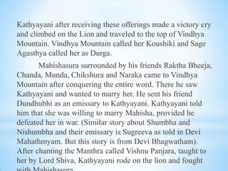 Kathyayani after receiving these offerings made a victory cry
and climbed on the Lion and traveled to the top of Vindhya
Mountain. Vindhya Mountain called her Koushiki and Sage
Agasthya called her as Durga.
Mahishasura surrounded by his friends Raktha Bheeja,
Chanda, Munda, Chikshura and Naraka came to Vindhya
Mountain after conquering the entire word. There he saw
Kathyayani and wanted to marry her. He sent his friend
Dundhubhi as an emissary to Kathyayani. Kathyayani told
him that she was willing to marry Mahisha, provided he
defeated her in war. (Similar story about Shumbha and
Nishumbha and their emissary is Sugreeva as told in Devi
Mahathmyam. But this story is from Devi Bhagwatham).
After chanting the Manthra called Vishnu Panjara, taught to
her by Lord Shiva, Kathyayani rode on the lion and fought

 