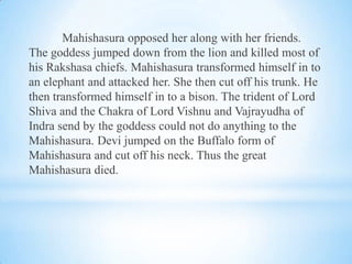 Mahishasura opposed her along with her friends.
The goddess jumped down from the lion and killed most of
his Rakshasa chiefs. Mahishasura transformed himself in to
an elephant and attacked her. She then cut off his trunk. He
then transformed himself in to a bison. The trident of Lord
Shiva and the Chakra of Lord Vishnu and Vajrayudha of
Indra send by the goddess could not do anything to the
Mahishasura. Devi jumped on the Buffalo form of
Mahishasura and cut off his neck. Thus the great
Mahishasura died.

 