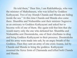 He told them,” Dear Sirs, I am Rakthabheeja, who was
the minister of Mahishasura, who was killed by Goddess
Kathyayani. Two of my friends Chanda and Munda are hiding
inside the sea.” At this time Chanda and Munda also came
there. Shumbha and Nishumbha sent their minister Sugreeva
as an emissary to Goddess Kathyayani and asked her to
become wife of one of them. She again told that him that she
would marry only the one who defeated her. Shumbha and
Nishumbha sent Doomraksha, one of their chieftains to drag
and bring Goddess Kathyayani to their presence. Doomraksha
and his army were made into ash, by an angry breath of the
Goddess. Then they sent an army of one crore Asuras, led by
Chanda and Munda to bring the goddess. Kathyayani
assumed the fierce form of Chamunda and killed both Chanda
and Munda.

 