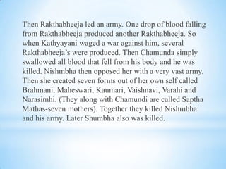 Then Rakthabheeja led an army. One drop of blood falling
from Rakthabheeja produced another Rakthabheeja. So
when Kathyayani waged a war against him, several
Rakthabheeja’s were produced. Then Chamunda simply
swallowed all blood that fell from his body and he was
killed. Nishmbha then opposed her with a very vast army.
Then she created seven forms out of her own self called
Brahmani, Maheswari, Kaumari, Vaishnavi, Varahi and
Narasimhi. (They along with Chamundi are called Saptha
Mathas-seven mothers). Together they killed Nishmbha
and his army. Later Shumbha also was killed.

 