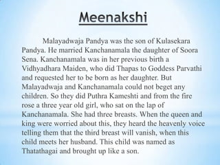 Malayadwaja Pandya was the son of Kulasekara
Pandya. He married Kanchanamala the daughter of Soora
Sena. Kanchanamala was in her previous birth a
Vidhyadhara Maiden, who did Thapas to Goddess Parvathi
and requested her to be born as her daughter. But
Malayadwaja and Kanchanamala could not beget any
children. So they did Puthra Kameshti and from the fire
rose a three year old girl, who sat on the lap of
Kanchanamala. She had three breasts. When the queen and
king were worried about this, they heard the heavenly voice
telling them that the third breast will vanish, when this
child meets her husband. This child was named as
Thatathagai and brought up like a son.

 