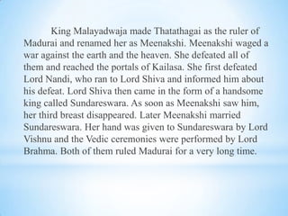 King Malayadwaja made Thatathagai as the ruler of
Madurai and renamed her as Meenakshi. Meenakshi waged a
war against the earth and the heaven. She defeated all of
them and reached the portals of Kailasa. She first defeated
Lord Nandi, who ran to Lord Shiva and informed him about
his defeat. Lord Shiva then came in the form of a handsome
king called Sundareswara. As soon as Meenakshi saw him,
her third breast disappeared. Later Meenakshi married
Sundareswara. Her hand was given to Sundareswara by Lord
Vishnu and the Vedic ceremonies were performed by Lord
Brahma. Both of them ruled Madurai for a very long time.

 