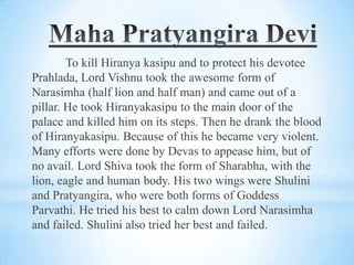 To kill Hiranya kasipu and to protect his devotee
Prahlada, Lord Vishnu took the awesome form of
Narasimha (half lion and half man) and came out of a
pillar. He took Hiranyakasipu to the main door of the
palace and killed him on its steps. Then he drank the blood
of Hiranyakasipu. Because of this he became very violent.
Many efforts were done by Devas to appease him, but of
no avail. Lord Shiva took the form of Sharabha, with the
lion, eagle and human body. His two wings were Shulini
and Pratyangira, who were both forms of Goddess
Parvathi. He tried his best to calm down Lord Narasimha
and failed. Shulini also tried her best and failed.

 