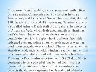 Then arose from Sharabha, the awesome and terrible form
of Pratyangira. Commonly she is pictured as having a
female body and Lions head. Some others say that, she had
1000 heads. She succeeded in appeasing Narasimha. She is
also called Atharva Bhadrakali because she is the protector
of Atharvana Veda which deals about manthras, thanthras
and Yanthras. “In some images she is shown as dark
complexion, terrible in aspect, having a lion's face with
reddened eyes and riding a lion, entirely nude or wearing
black garments, she wears garland of human skulls; her hair
strands on end, and she holds a trident, a serpent in the form
of a noose, a hand-drum and a skull in her four hands. Sri
Pratyangira Devi is also associated with Sri Chakra. She is
considered to be a powerful repellent of the influences
generated by witch-craft. In Sri Chakra worship, she
protects the devotees against all odds and guides him/her

 