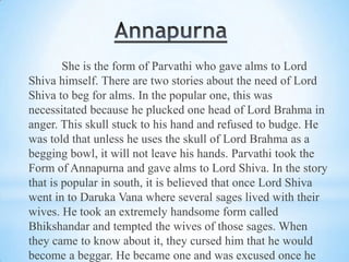 She is the form of Parvathi who gave alms to Lord
Shiva himself. There are two stories about the need of Lord
Shiva to beg for alms. In the popular one, this was
necessitated because he plucked one head of Lord Brahma in
anger. This skull stuck to his hand and refused to budge. He
was told that unless he uses the skull of Lord Brahma as a
begging bowl, it will not leave his hands. Parvathi took the
Form of Annapurna and gave alms to Lord Shiva. In the story
that is popular in south, it is believed that once Lord Shiva
went in to Daruka Vana where several sages lived with their
wives. He took an extremely handsome form called
Bhikshandar and tempted the wives of those sages. When
they came to know about it, they cursed him that he would
become a beggar. He became one and was excused once he

 