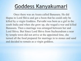 Once there was an Asura called Banasura. He did
thapas to Lord Shiva and got a boon that he could only be
killed by a virgin Goddess. Parvathi was born as a girl in the
south India and when she grew up, she waged a war and killed
Banasura. Then a marriage was arranged between her and
Lord Shiva. But Since Lord Shiva from Sucheendram a near
by temple town did not arrive at the appointed time, she
turned all the food prepared for marriage in to stones and sand
and decided to remain as a virgin goddess.

 