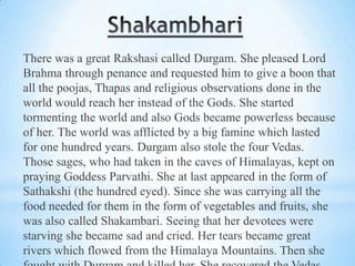 There was a great Rakshasi called Durgam. She pleased Lord
Brahma through penance and requested him to give a boon that
all the poojas, Thapas and religious observations done in the
world would reach her instead of the Gods. She started
tormenting the world and also Gods became powerless because
of her. The world was afflicted by a big famine which lasted
for one hundred years. Durgam also stole the four Vedas.
Those sages, who had taken in the caves of Himalayas, kept on
praying Goddess Parvathi. She at last appeared in the form of
Sathakshi (the hundred eyed). Since she was carrying all the
food needed for them in the form of vegetables and fruits, she
was also called Shakambari. Seeing that her devotees were
starving she became sad and cried. Her tears became great
rivers which flowed from the Himalaya Mountains. Then she

 