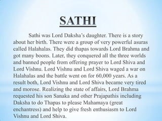 Sathi was Lord Daksha’s daughter. There is a story
about her birth. There were a group of very powerful asuras
called Halahalas. They did thapas towards Lord Brahma and
got many boons. Later, they conquered all the three worlds
and banned people from offering prayer to Lord Shiva and
Lord Vishnu. Lord Vishnu and Lord Shiva waged a war on
Halahalas and the battle went on for 60,000 years. As a
result both, Lord Vishnu and Lord Shiva became very tired
and morose. Realizing the state of affairs, Lord Brahma
requested his son Sanaka and other Prajapathis including
Daksha to do Thapas to please Mahamaya (great
enchantress) and help to give fresh enthusiasm to Lord
Vishnu and Lord Shiva.

 