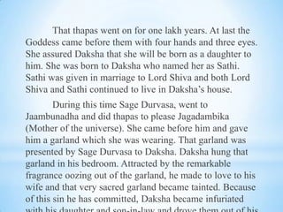 That thapas went on for one lakh years. At last the
Goddess came before them with four hands and three eyes.
She assured Daksha that she will be born as a daughter to
him. She was born to Daksha who named her as Sathi.
Sathi was given in marriage to Lord Shiva and both Lord
Shiva and Sathi continued to live in Daksha’s house.
During this time Sage Durvasa, went to
Jaambunadha and did thapas to please Jagadambika
(Mother of the universe). She came before him and gave
him a garland which she was wearing. That garland was
presented by Sage Durvasa to Daksha. Daksha hung that
garland in his bedroom. Attracted by the remarkable
fragrance oozing out of the garland, he made to love to his
wife and that very sacred garland became tainted. Because
of this sin he has committed, Daksha became infuriated

 