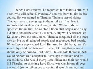 When Lord Brahma, he requested him to bless him with
a son who will defeat Devendra. A son was born to him in due
course. He was named as Tharaka. Tharaka started doing
Thapas at a very young age in the middle of five fires in
summer and inside water during winter. When Brahma
appeared before him, he wanted a boon, that only a seven day
old child should be able to kill him. Along with Asuras called
Kalanemi, Prasena and Jamba, Tharaka conquered all the three
worlds. He troubled good people and encouraged bad people.
When Devas approached Lord Brahma, he told them, that if a
seven day child can become capable of killing this asura, it
should only be born to Lord Shiva. He also told them that Sati
would be born as a daughter to Himalaya Mountain and his
queen Mena. She would marry Lord Shiva and their son would
kill Tharaka. At this time Lord Shiva was wandering all over
the world (some references say doing thapas).Himalaya and

 