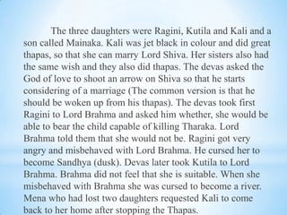 The three daughters were Ragini, Kutila and Kali and a
son called Mainaka. Kali was jet black in colour and did great
thapas, so that she can marry Lord Shiva. Her sisters also had
the same wish and they also did thapas. The devas asked the
God of love to shoot an arrow on Shiva so that he starts
considering of a marriage (The common version is that he
should be woken up from his thapas). The devas took first
Ragini to Lord Brahma and asked him whether, she would be
able to bear the child capable of killing Tharaka. Lord
Brahma told them that she would not be. Ragini got very
angry and misbehaved with Lord Brahma. He cursed her to
become Sandhya (dusk). Devas later took Kutila to Lord
Brahma. Brahma did not feel that she is suitable. When she
misbehaved with Brahma she was cursed to become a river.
Mena who had lost two daughters requested Kali to come
back to her home after stopping the Thapas.

 