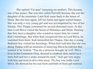 She replied “Uu maa” (meaning-no mother). This became
one of her names. She was also called Parvathi because she was the
daughter of the mountain. Later Kali came back to the house of
Mena. But she later again, left her home and again started thapas.
She was only a very young girl and was accompanied by two of her
friends. This Thapas continued for several thousand years. At this
time Lord Shiva visited the house of Himalaya and Mena. Hearing
that they have a daughter who wanted to marry him, he visited
Kali’s hermitage. But when Kali recognized him as Lord Shiva, he
vanished from there. Kali intensified her Thapas. One day a young
Brahmin boy visited her hermitage. When Kali told him that she was
doing Thapas with an intention of marrying Shiva he told her that
seemed to be foolish. “You are a princess brought up well. Shiva
lives in the Cremation Ghat, dressed in elephant skin, travel on a
mere bull and ties a snake around his neck.” Kali got very angry
with him and tried to drive him away. The boy was really Lord
Shiva. He showed her his real form and both of them got married.

 