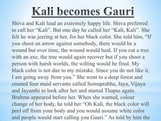 Shiva and Kali lead an extremely happy life. Shiva preferred
to call her “Kali”. But one day he called her “Kali, Kali”. She
felt he was jeering at her, for her black color. She told him, “If
you shoot an arrow against somebody, there would be a
wound but over time, the wound would heal. If you cut a tree
with an axe, the tree would again recover but if you shoot a
person with harsh worlds, the wilting would be final. My
black color is not due to my mistake. Since you do not like it,
I am going away from you.” She went to a deep forest and
created four maid servants called Somaprabha, Jaya, Vijaya
and Jayanthi to look after her and started Thapas again.
Brahma appeared before her. When she wanted, colour
change of her body, he told her “Oh Kali, the black color will
peel off from your body and you would assume white color
and people would start calling you Gauri.” As told by him the

 