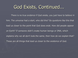 God Exists, Continued... There is no true evidence if God exists, you just have to believe in him. The universe had a start, who did this? Its questions like this that lead us closer to the point that God does exist. How did people appear on Earth? If someone didn’t create human beings or DNA, which explains why we all don’t look the same, then how do we explain that? These are all things that lead us closer to the existence of God. 