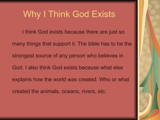 Why I Think God Exists I think God exists because there are just so many things that support it. The bible has to be the strongest source of any person who believes in God. I also think God exists because what else explains how the world was created. Who or what created the animals, oceans, rivers, etc. 