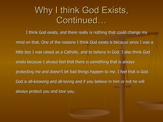 Why I think God Exists, Continued… I think God exists, and there really is nothing that could change my mind on that. One of the reasons I think God exists is because since I was a little boy I was raised as a Catholic, and to believe in God. I also think God exists because I always feel that there is something that is always protecting me and doesn’t let bad things happen to me. I feel that is God. God is all-knowing and all-loving and if you believe in him or not he will always protect you and love you. 