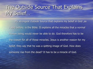 The Outside Source That Explains My Belief… My strongest Outside Source that explains my belief in God ,as I said before, is the Bible. It explains all the miracles that a normal human being would never be able to do. God therefore has to be the reason for all of these miracles. Jesus is another reason for my belief, they say that he was a spitting image of God. How does someone rise from the dead? It has to be a miracle of God. 