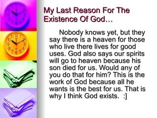 My Last Reason For The Existence Of God… Nobody knows yet, but they say there is a heaven for those who live there lives for good uses. God also says our spirits will go to heaven because his son died for us. Would any of you do that for him? This is the work of God because all he wants is the best for us. That is why I think God exists.  :] 