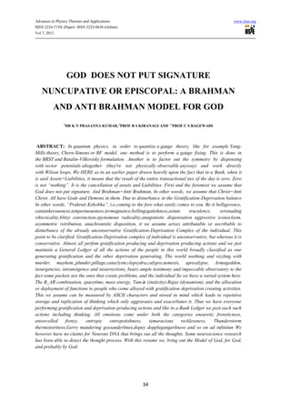 Advances in Physics Theories and Applications                                                            www.iiste.org
ISSN 2224-719X (Paper) ISSN 2225-0638 (Online)
Vol 7, 2012




                    GOD DOES NOT PUT SIGNATURE
   NUNCUPATIVE OR EPISCOPAL: A BRAHMAN
          AND ANTI BRAHMAN MODEL FOR GOD
                1
                 DR K N PRASANNA KUMAR, 2PROF B S KIRANAGI AND 3 PROF C S BAGEWADI




 ABSTRACT: In quantum physics, in order to quantize a gauge theory, like for example Yang-
Mills theory, Chern-Simons or BF model, one method is to perform a gauge fixing. This is done in
the BRST and Batalin-Vilkovisky formulation. Another is to factor out the symmetry by dispensing
with vector potentials altogether (they're not physically observable anyway) and work directly
with Wilson loops, We HERE as in an earlier paper drawn heavily upon the fact that in a Bank, when it
is said Assets=Liabilities, it means that the result of the entire transactional ties of the day is zero. Zero
is not “nothing”. It is the cancellation of assets and Liabilities. First and the foremost we assume that
God does not put signature. And Brahman=Anti Brahman, In other words, we assume that Christ=Anti
Christ. All have Gods and Demons in them. Due to disturbance in the Gratification-Deprivation balance
In other words, “Prakruti Kshobha”, i.e.coming to the fore what easily comes to you. Be it belligerence,
cantankerousness,tempestuousness,termagnance,bellingsgatishness,astute            truculence,      serenading
whicsicality,blitzy convinction,epynomous radicality,anagonistic dispensation aggressive iconoclasm,
asymmetric retribution, anachronistic disposition, it we assume arises attributable or ascribable to
disturbance of the already unconservative Gratification-Deprivation Complex of the individual. This
point to be clarified. Gratification-Deprivation complex of individual is unconservative, but whereas it is
conservative. Almost all perfom gratification producing and deprivation producing actions and we just
maintain a General Ledger of all the actions of the people in this world broadly classified as one
generating gratification and the other deprivation generating. The world seething and sizzling with
murder, mayhem,,plunder,pillage,cataclysm,clepsydra,calypss,nemesis, apocalypse, Armageddon,
insurgencies, intransigence and insurrections, bears ample testimony and impeccable observatory to the
fact some packets are the ones that create problems, and the individual So we have a varied system here.
The B_AB combination, spacetime, mass energy, Tamá (staticity)-Rajas (dynamism), and the allocation
                                                          s
or deployment of functions to people who come alloyed with gratification deprivation creating activities.
This we assume can be measured by ASCII characters and stored in mind which leads to repetitive
storage and replication of thinking which only aggravates and exacerbates it. Thus we have everyone
performing gratification and deprivation producing actions and like in a Bank Ledger we post each such
actions including thinking. All emotions come under both the categories eneuretic freneticness,
ensorcelled     frenzy,    entropic    entrepotishness,      temaracious     recklessness,     Thunderstorm
thermistoriness,Gerry mandering gossanderlines,dopey dopplegangerliness and so on ad infinitun We
however have no claims for Neurons DNA that brings out all the thoughts. Some neuroscience research
has been able to detect the thought process. With this resume we, bring out the Model of God, for God,
and probably by God.




                                                         34
 