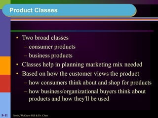 Irwin/McGraw-Hill & Dr. Chen8-11
Product Classes
• Two broad classes
– consumer products
– business products
• Classes help in planning marketing mix needed
• Based on how the customer views the product
– how consumers think about and shop for products
– how business/organizational buyers think about
products and how they'll be used
 