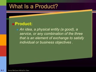 Irwin/McGraw-Hill & Dr. Chen8-3
What Is a Product?
 Product:
 An idea, a physical entity (a good), a
service, or any combination of the three
that is an element of exchange to satisfy
individual or business objectives .
 