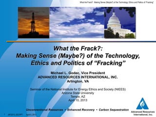 April 5, 2013
What the Frack?: Making Sense (Maybe?) of the Technology, Ethics and Politics of “Fracking”
JAF2013_023.PPT
1
What the Frack?:
Making Sense (Maybe?) of the Technology,
Ethics and Politics of “Fracking”
Michael L. Godec, Vice President
ADVANCED RESOURCES INTERNATIONAL, INC.
Arlington, VA
Seminar of the National Institute for Energy Ethics and Society (NIEES)
Arizona State University
Tempe, AZ
April 10, 2013
 