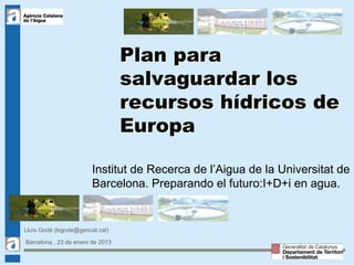 Plan para
                                  salvaguardar los
                                  recursos hídricos de
                                  Europa

                        Institut de Recerca de l’Aigua de la Universitat de
                        Barcelona. Preparando el futuro:I+D+i en agua.


Lluís Godé (lxgode@gencat.cat)

Barcelona , 23 de enero de 2013
                                                                         1
 