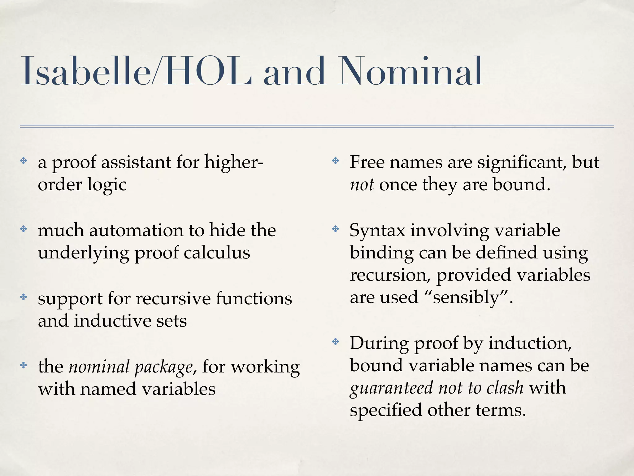 Isabelle/HOL and Nominal
✤

a proof assistant for higherorder logic

✤

Free names are signiﬁcant, but
not once they are bound.

✤

much automation to hide the
underlying proof calculus

✤

✤

support for recursive functions
and inductive sets

Syntax involving variable
binding can be deﬁned using
recursion, provided variables
are used “sensibly”.

✤

During proof by induction,
bound variable names can be
guaranteed not to clash with
speciﬁed other terms.

✤

the nominal package, for working
with named variables

 