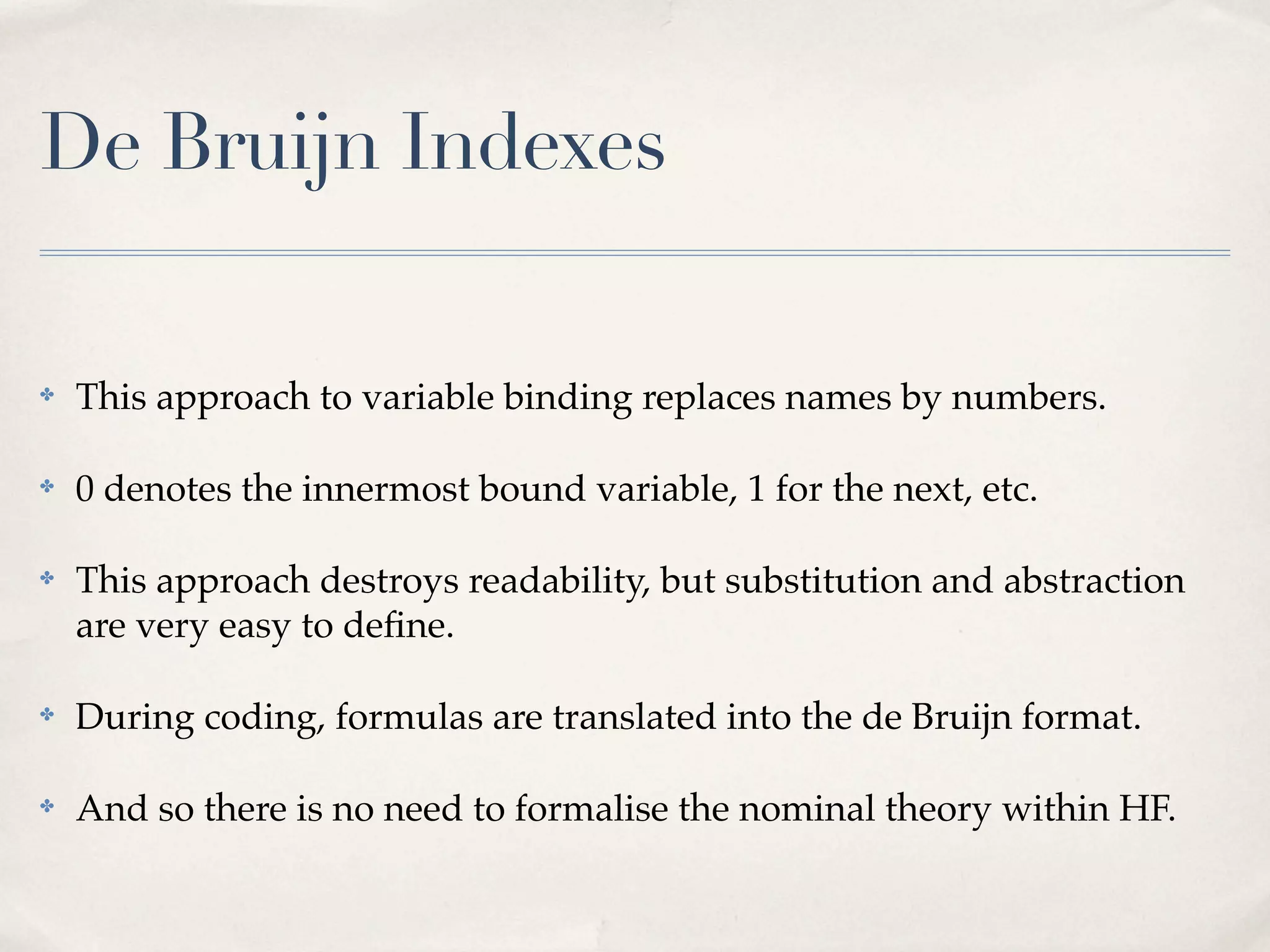 De Bruijn Indexes
✤

This approach to variable binding replaces names by numbers.

✤

0 denotes the innermost bound variable, 1 for the next, etc.

✤

This approach destroys readability, but substitution and abstraction
are very easy to deﬁne.

✤

During coding, formulas are translated into the de Bruijn format.

✤

And so there is no need to formalise the nominal theory within HF.

 