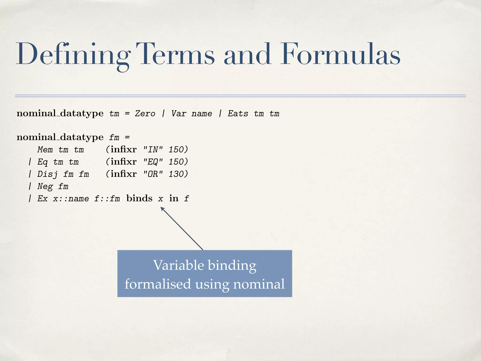 1

The Isabelle/HOL proof development: fundamentals.

Defining Terms and Formulas
z = 0 $ 8x [x 62 z]
z = x C y $ 8u [u 2 z $ u 2 x _ u = y]
(0) ^ 8xy [ (x) ^ (y) ! (x C y)] ! 8x [ (x)]

(HF1)
(HF2)
(HF3)

nominal datatype tm = Zero | Var name | Eats tm tm
nominal datatype fm =
Mem tm tm
( inﬁxr "IN"
| Eq tm tm
( inﬁxr "EQ"
| Disj fm fm
( inﬁxr "OR"
| Neg fm
| Ex x::name f::fm binds x

150)
150)
130)
in f

The HF calculus includes an existential quantiﬁer, denoted Ex, which involves
variable binding via the nominal framework. The inﬁxr declarations provide
an alternative syntax for the membership relation, the equality relation, and
disjunction. A formula can also be a negation. The other logical connectives
Variable binding
are introduced later as abbreviations.
formalised to formalise, but here it is straightSubstitution is often problematicalusing nominal
forward. Substitution of a term x for a variable i is deﬁned as follows:
nominal primrec subst :: "name ) tm ) tm ) tm"
where
"subst i x Zero
= Zero"

 