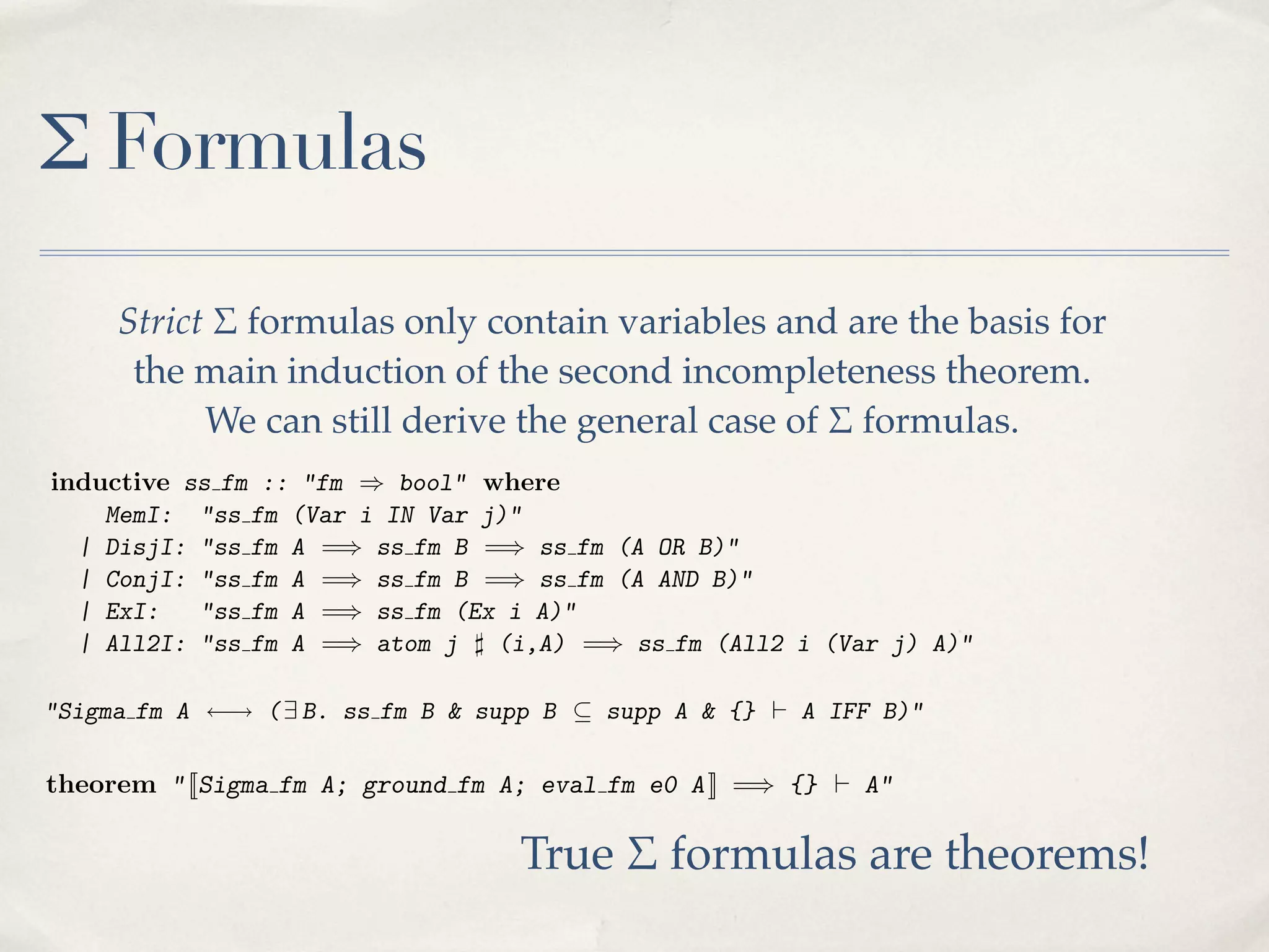 states that the quantiﬁed variable (z ) must be fresh for the terms t and u.
MemI: and in contrast to some treatments, the bound variable is a
In other words,"ss fm (Var i IN Var j)"
| DisjI: "ss fm A =) ss than being fm (A OR B)"
parameter of the deﬁnition ratherfm B =) ssﬁxed; however, the choice of z
| a↵ect "ss fm A =) ss fm B =) ss fm (A AND to
cannot ConjI:the denotation of the right-hand side, thanksB)" quotienting.
| ExI:
"ss fm A =) ss fm (Ex i A)"
| All2I: "ss "fm =) atom j ] (i,A) =) ss fm (All2 i (Var j) A)"
inductive ss fm ::fm A ) bool" where

Σ Formulas

MemI: "ss fm (Var i IN Var j)"
One advantage A =) ss fm B =) ss fm (A OR B)"
| DisjI: "ss fmof formal proof is that these conditions are immediately ev| ConjI: "sstheyAmay not fm B =) from an informal presentation. ?) does
ident, when fm =) ss be clear ss fm (A AND B)"
| ExI:
"ss fm A condition (Ex i A)"
not impose the last =) ss fm (on the bound of a universal quantiﬁer), but it
statesStrict fm A =) atom j ] containto reach the second j) A)"
terms t the
| All2I: "ss $ quantiﬁed variable(i,A) =) bevariablesiand areand u.basis
fm (All2
greatlythat the formulas only(z )needed ssfresh for the (Var incompletesimpliﬁes the main induction must

for
In other words, and are only interested treatments, the boundincompleteness
ness theorem. (If we in contrast to somein second incompleteness theorem.
formalising the ﬁrst variable is a
the the deﬁnition is that the
parameter of of formal proofrather than being ﬁxed; are immediately evOne advantagemain induction of these conditionshowever, the choice of z
theorem, we can use a more generous notion of ⌃ formula, allowing atomic
ident, when they may notstill derive the general caseto quotienting.
be clear from an informal thanks of ?) does
cannot a↵ect the denotation of the right-hand side,presentation. $ formulas.
formulas andWe can
their negations over arbitrary terms.) Formally, a ⌃ formula is
not impose the last condition (on the bound of a universal quantiﬁer), but it
deﬁned to be any formula) bool" where
inductive ss the main that can be proved equivalent (in the HF calculus)
greatly simpliﬁesfm :: "fminduction needed to reach the second incompleteto a strict ⌃"ss fm (Var interested in
MemI: formula:
ness theorem. (If we are onlyi IN Var j)"formalising the ﬁrst incompleteness
| DisjI:
OR B)"
theorem, we fm "ss fma Amore generous =) ss of ⌃✓formula, allowing atomic B)"
can use! ( =) ss fm BB notion fm (A supp A & {} ` A IFF
"Sigma
A
9 B. ss fm
& supp B
| ConjI:their negations over arbitrary ss fm (AFormally, a ⌃ formula is
"ss fm A =) ss fm B =) terms.) AND B)"
formulas and
| to be "ss fm
The condition suppAB that can A(Ex i A)"
✓ ss fm proved equivalent that every variable
deﬁned ExI: any formula=) supp be essentially means (in the HF calculus) free
to in strict ⌃ also be free =)A . After a certain =) ss fm (All2 iit(Var j) A)"to
a | All2I: "ss fm A in atom j ] (i,A) amount of e↵ort, is possible
B must formula:
derive the expected properties of ⌃ formulas and ultimately to reach a key
One advantage of formal proof & supp B ✓ supp A & are immediately
"Sigma fm A ! ( 9 B. ss fm B is that these conditions {} ` A IFF B)" evresult based they may not be clear from an informal presentation. ?) does
on this concept:
ident, when
The condition the last conditionA(on the bound of a universal quantiﬁer),free it
not impose supp B ✓ supp essentially means that every variable
theorem " [[Sigma fm A; ground fm A; eval fm e0 A ]] =) {} ` A" but
in B must also be free inmain induction needed to reach the second incompletegreatly simpliﬁes the A . After a certain amount of e↵ort, it is possible to
derive the expected we are only of ⌃ formulas and ultimately to incompleteness `
If A is a true ⌃ sentence, then `A. This result reduces the task of a key
ness theorem. (If properties interested in formalising the ﬁrst reach proving
result basedformal calculus to proving that A holds formula, allowing atomic in
A in the we can use a more generous notion of ⌃ (written eval fm e0 A )
theorem, on this concept:

True $ formulas are theorems!

formulas and their negations over fm A;
Isabelle/HOL’s imp thm: " [[Sigmaarbitrary terms.) A; eval a e0 A ]] =)
theorem Sigma fm native higher-order logic.ground fm Formally, fm ⌃ formula is

 