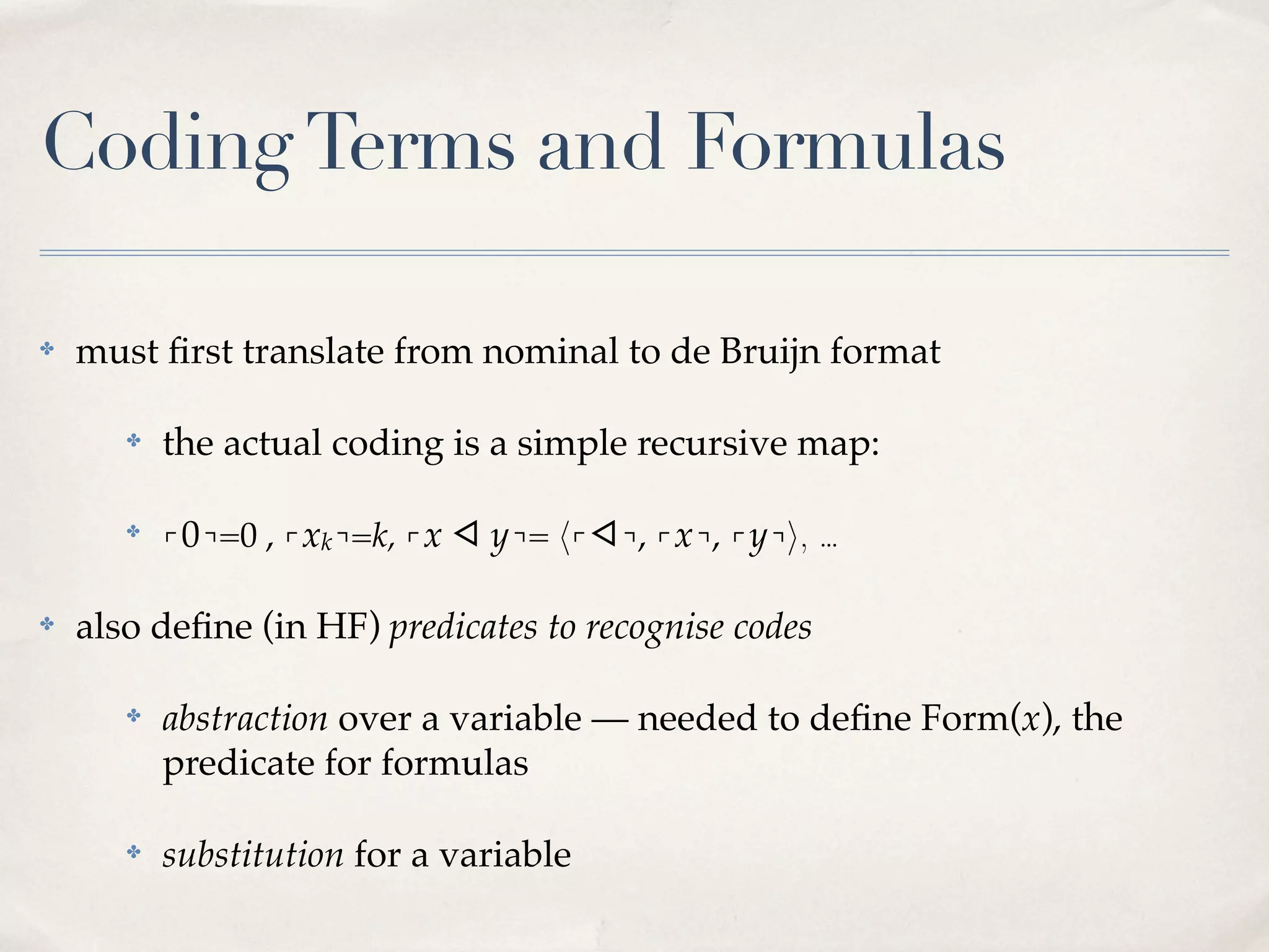 Coding Terms and Formulas
✤

must ﬁrst translate from nominal to de Bruijn format
✤

✤

✤

the actual coding is a simple recursive map:
⌜0⌝=0 , ⌜xk⌝=k, ⌜x ◁ y⌝= 〈⌜◁⌝, ⌜x⌝, ⌜y⌝〉, …

also deﬁne (in HF) predicates to recognise codes
✤

abstraction over a variable — needed to deﬁne Form(x), the
predicate for formulas

✤

substitution for a variable

 