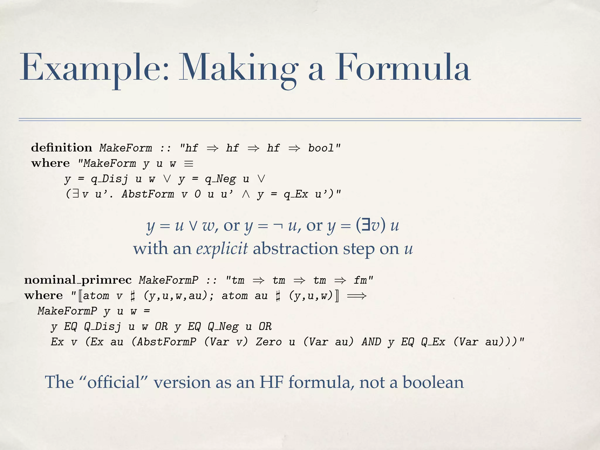 details. Many other authors prefer to simplify matters via repeated appeals
where "MakeForm y u w ⌘
to Church’s thesis. Even the detailed presentations mentioned above omit any
y = q Disj u w _ y = q Neg u _
demonstration that the deﬁnitions are correct. The proof formalisation condi( 9 v u’. AbstForm v 0 u u’ ^ y = q Ex u’)"
tion for the provability predicate (written PfP below) is typically stated with a
minimum of code of a formula constructed from existing formulas u and v
Thus y is thejustiﬁcation:
provided y codes the disjunction u _ v, the negation ¬u or the existential formula
theorem proved iff proved Pf: "{} ` ↵ ! {} ` PfP p↵q"
9(u’), where u’ has been obtained by abstracting u over some variable, v. The
predicate interplay of these various points can be seen below:
The AbstForm performs de Bruijn abstraction over a formula; its deﬁnition
is complicated, and omitted here. Note that the codes of quantiﬁed formulas do
deﬁnition the names
not mention MakeForm ::of"hf ) hf ) hf ) bool"
bound variables.
where "MakeForm is given ⌘ a higher-order logic formula, and therefore at the
This predicate y u w by
y = q Disj u w _ y = q Neg u _
level of the meta-theory. Working at this level eliminates the need to construct
( 9 v u’. AbstForm v 0 u u’ ^ y = q Ex u’)"
HF proofs, and most of the correctness properties we need can be proved in
this manner. However, in formula constructed from existing formulas u and v
Thus y is the code of a % w, or y = ¬ u, ordiagonalisation argument and
y = u order to perform the y = (∃v) u
exhibit theyundecidable formula, we need a negationof u or the existential formula
provided codes the disjunction u _ v, the version ¬ every coding predicate as
with an explicit abstraction over on both levels:
an HF formula. Therefore, obtained by abstracting deﬁnedon u variable, v. The
9(u’), where u’ has been each predicate must be ustep some
predicate AbstForm performs de Bruijn abstraction over a formula; its deﬁnition
nominal primrec MakeFormP :: "tm ) tm ) tm ) fm"
is complicated, and omitted here. Note that the codes of quantiﬁed formulas do
where " [[atom v ] (y,u,w,au); atom au ] (y,u,w) ]] =)
not mentionythe wnames of bound variables.
MakeFormP
u
=
This predicate is given by higher-order logic formula, and therefore at the
y EQ Q Disj u w OR y EQ QaNeg u OR
level of the meta-theory. Workingv) Zero level eliminates theEQ Q Ex (Var au)))"
Ex v (Ex au (AbstFormP (Var at this u (Var au) AND y need to construct
HF proofs, and most of the correctness properties we need can be proved in
this manner. However, in order to perform the diagonalisation argument and
The “ofﬁcial” version as an HF formula, every boolean
exhibit the undecidable formula, we need a version of not acoding predicate as
an HF formula. Therefore, each predicate must be deﬁned on both levels:
3

Example: Making a Formula

nominal primrec MakeFormP :: "tm ) tm ) tm ) fm"

 