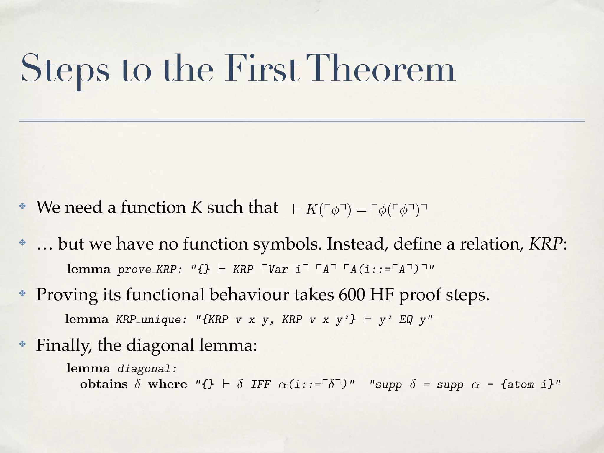quantiﬁed variables. Here there are only two, but to deﬁne AbstForm requires
As bound variables. the deﬁnition of Subset, constraints are and messy, and
12 we saw above in The necessary declarations are lengthy required on all
quantiﬁed variables. on thethere are only two, but torun very slowly), requires
Here
put a heavy burdenabove innominal package (proofs , deﬁne AbstForm but the on all
As we saw The necessary declarations are constraints messy, and
the deﬁnition of
12 bound variables. to rename explicit bound Subset lengthy and are required
alternative of having
variables
unattractive.
quantiﬁed variables.nominal package only two, but alsoslowly), but the requires
Here there are (proofs run is to deﬁne AbstForm
put weheavy above inon the
burden the deﬁnition of Subset, constraints are required on all
As a sawbound variables. The necessary declarations very lengthy and messy, and
12 of having
alternative variables. to rename explicit bound variables isare AbstForm requires
also
quantiﬁed a heavy burden on the nominal package (proofs run very slowly), but the
Here there are only two, but to deﬁne unattractive.
put
3 bound variables. having to rename explicit bound lengthy andalso unattractive.
proof development: ﬁrst
12 The Isabelle/HOL declarations are variables is messy, and
alternative of The necessary
put incompleteness theorem. development: ﬁrst
heavy Isabelle/HOL proof
3 aThe burden on the nominal package (proofs run very slowly), but the
alternative of having to rename explicit bound variables is also unattractive.
incompleteness K(p q) = p (pproof development: ﬁrst
3 The Isabelle/HOL q)q
` theorem.

Steps to the First Theorem

incompleteness theorem.
ﬁrst
We lemmaaprove KRP: "{}such that i qK(pq q) = stated, but it is neither a senneedincompleteness pVar ` pA easily p (p q) q"
function K ` KRP theorem.
The property of being single-valued is pA(i::= pA q)q
` pVar
p pA(i::=
3 The KRP: "{} ` KRP K(p i q=pA q (p development:
lemma prove Isabelle/HOLq)proof q)q pA q) q"

✤

✤

✤

✤

tence nor a ⌃ formula. Proving`thisq) = p (pq q)qq pA(i::=600 lines of explicit
lemmano function symbols. Instead, deﬁneit q) q"
prove KRP:single-valuedpVar requires about pA is neither a KRP:
"{}K(p result i pA
KRP is easily stated, but a relation, sen… but The propertyin the HF calculus, verifying that substitution over terms or
we have of being `
reasoning steps
tence nor a ⌃ formula. Proving this result requires about 600 lines of explicit
formulasprove KRP: "{} result. single-valued is easily stated,
lemma yields a unique
The in the HF calculus, verifying that pA q) q"
being
reasoning steps property`ofKRP pVar i q pA q pA(i::=substitution but it terms or a senover is neither
tence nor a
Proving
requires
formulasKRP unique: ⌃ formula. y, KRP v this resulty’ proof about 600 lines of explicit
yields a
lemma property unique result.
"{KRP single-valued isx easily`
v x
y’} HF EQ but it is neither a senProving its functional behaviour takes 600 stated, y" steps.
The reasoning of being the HF calculus, verifying that substitution over terms or
steps in
tence nor a unique: "{KRP now reached by y’} ` y’ about 600 lines of explicit
lemma formulas lemmaaProving result.v xthe standard argument. The obtains
v x y, KRP
The KRP ⌃ formula. isunique this result requires EQ y"
diagonal yields
reasoning steps in form of calculus, quantiﬁcation, and is equivalent terms or
syntax represents a the HF existential verifying that substitution over to 9 ....
Finally, the yields alemma isresult. v x by the standard argument.y" obtains
The diagonalKRP unique: "{KRP
lemma unique now
formulas diagonal lemma:reached y, KRP v x y’} ` y’ EQ The
syntax represents a form of existential quantiﬁcation, and is equivalent to 9 ....
lemma diagonal:
lemma KRPThe diagonal lemma y, now reached by the standard argument. The obtains
x is KRP v x y’} "supp
obtains unique: "{} ` v IFF ↵(i::= p q)" ` y’ EQ y" supp ↵ - {atom i}"
where "{KRP
=
lemma syntax represents a form of existential quantiﬁcation, and is equivalent to 9 ....
diagonal:
obtains part lemma is now reached by q)" "supp
supp
- i}, states
TheThe diagonal of the conclusion, namelythe standard argument.↵The obtains
second where "{} ` IFF ↵(i::= p supp = supp= ↵ - {atom {atom i}"
lemma diagonal:
syntax represents a form the formula are those of ↵ and the exception 9 ....
that second part of theof of existential quantiﬁcation, supp is↵equivalenti},of i ; it
the free variables conclusion, namely supp = with - {atom to states
The
obtains
where "{} `
IFF ↵(i::= p q)" "supp
= supp ↵ - {atom i}"
is necessary in order to show that the undecidable formula is actually a sentence.

 