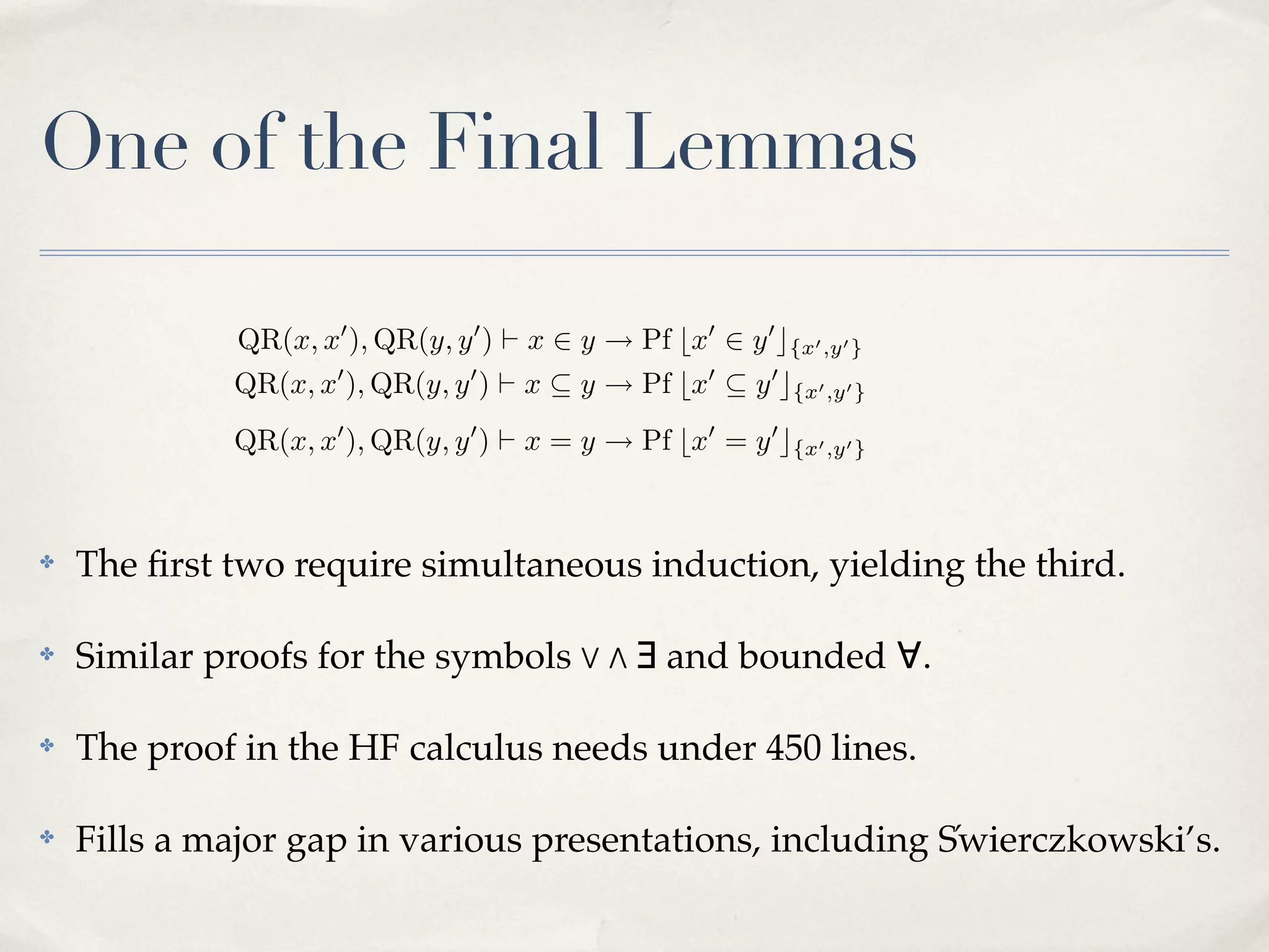 ?) eliminates the ambiguity implicit in (5) above by appealing to a total
ordering, <, on the HF universe. The di culty is how to deﬁne this ordering
´
within the HF calculus. Swierczkowski develops the theory, including a deﬁnition by recursion on the rank of a set, but it does not look easy to formalise
in HF. P
Another approach is to deﬁne the function f : HA ! N such that
f (x) =
{2f (y) | y 2 x}. Then we can deﬁne x < y () f (x) < f (y). Again,
the e↵ort to formalise this theory in HF may be simpler than that needed to
formalise the Chinese remainder theorem, but it is still considerable.

One of the Final Lemmas
QR(x, x0 ), QR(y, y 0 ) ` x 2 y ! Pf bx0 2 y 0 c{x0 ,y0 }

QR(x, x0 ), QR(y, y 0 ) ` x ✓ y ! Pf bx0 ✓ y 0 c{x0 ,y0 }
QR(x, x0 ), QR(y, y 0 ) ` x = y ! Pf bx0 = y 0 c{x0 ,y0 }

✤

✤

2 ; () ?
The ﬁrst two require zsimultaneous induction, yielding the third.
z 2 x C y () z 2 x _ z = y

; symbols %
Similar proofs for the ✓ z () > & ∃ and bounded ∀.
x C y ✓ z () x ✓ z ^ y 2 z

✤

The proof in the HF x = y () needs^ y ✓ x 450 lines.
calculus x ✓ y under

The point of all this is that (??) and (??) can be proved by a simultaneous
✤ Fills a major gap in various presentations, including S!wierczkowski’s.
induction:
QR(x, x0 ), QR(y, y 0 ) ` (x 2 y ! Pf bx0 2 y 0 c{x0 ,y0 } ) ^ (x ✓ y ! Pf bx0 ✓ y 0 c{x0 ,y0 } )

 