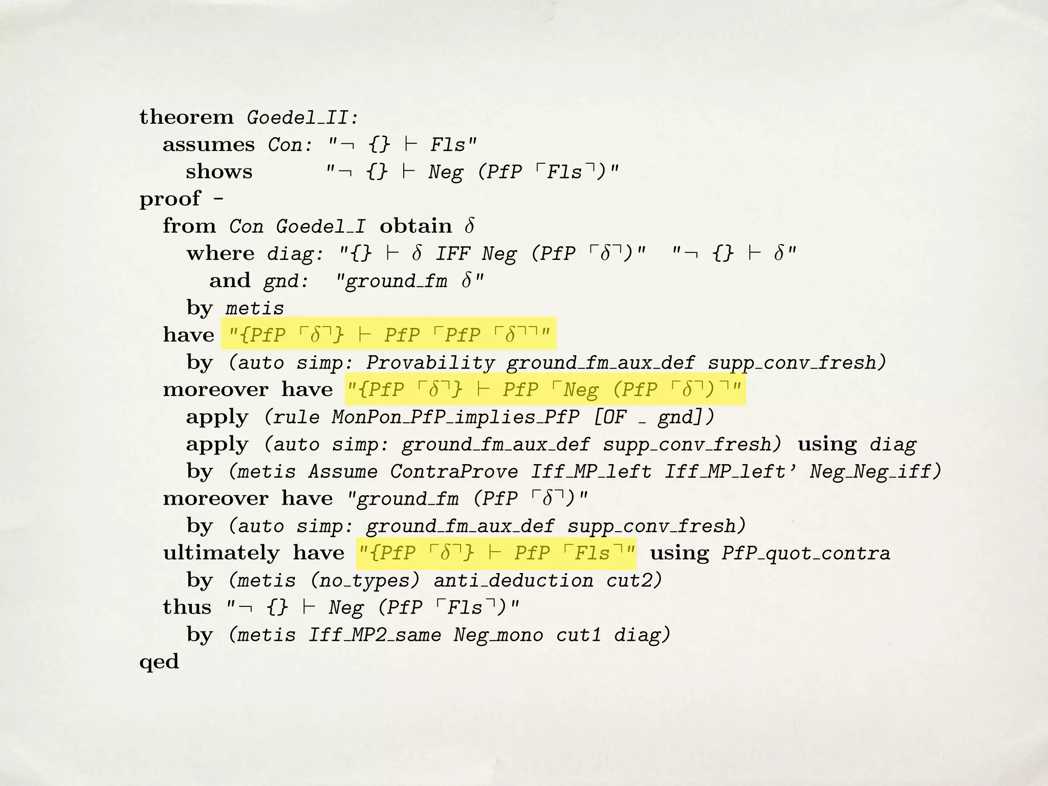 =) Pf bx0 ✓ y 0 c{x0 ,y0 } ^ Pf bx0 2 y 0 c{x0 ,y0 }
1
2
1
2
() Pf bx0 C x0 ✓ y 0 c{x0 ,x0 ,y0 }
1
2
1 2

theorem Goedel II:
assumes Con: " ¬ {} ` Fls"
shows
" ¬ {} ` Neg (PfP pFls q)"
proof from Con Goedel I obtain
where diag: "{} `
IFF Neg (PfP p q)" " ¬ {} ` "
and gnd: "ground fm "
by metis
have "{PfP p q} ` PfP pPfP p qq"
by (auto simp: Provability ground fm aux def supp conv fresh)
moreover have "{PfP p q} ` PfP pNeg (PfP p q) q"
apply (rule MonPon PfP implies PfP [OF gnd])
apply (auto simp: ground fm aux def supp conv fresh) using diag
by (metis Assume ContraProve Iff MP left Iff MP left’ Neg Neg iff)
moreover have "ground fm (PfP p q)"
by (auto simp: ground fm aux def supp conv fresh)
ultimately have "{PfP p q} ` PfP pFls q" using PfP quot contra
by (metis (no types) anti deduction cut2)
thus " ¬ {} ` Neg (PfP pFls q)"
by (metis Iff MP2 same Neg mono cut1 diag)
qed

 