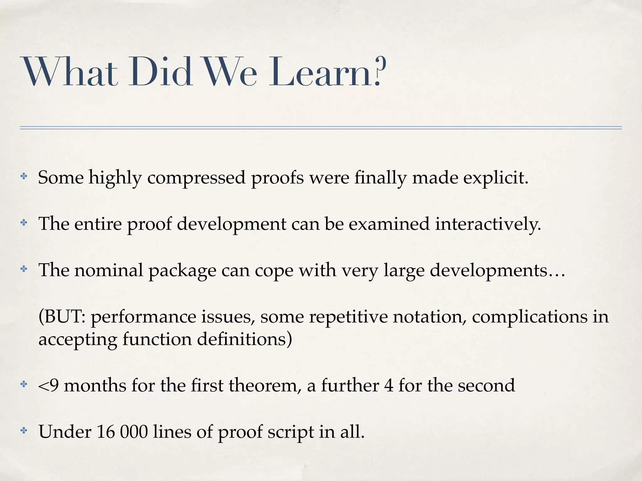 What Did We Learn?
✤

Some highly compressed proofs were ﬁnally made explicit.

✤

The entire proof development can be examined interactively.

✤

The nominal package can cope with very large developments…
(BUT: performance issues, some repetitive notation, complications in
accepting function deﬁnitions)

✤

<9 months for the ﬁrst theorem, a further 4 for the second

✤

Under 16 000 lines of proof script in all.

 