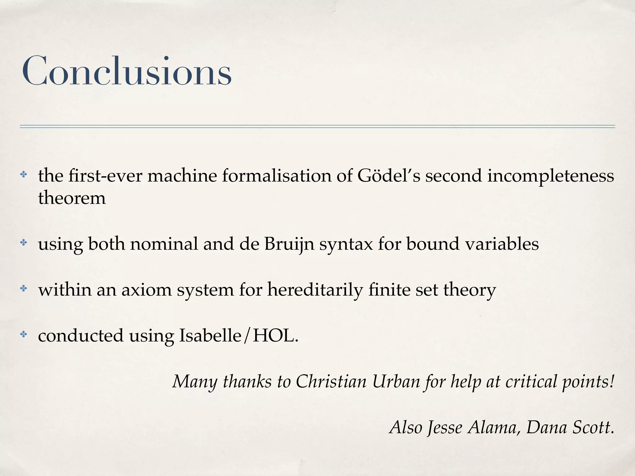 Conclusions
✤

the ﬁrst-ever machine formalisation of Gödel’s second incompleteness
theorem

✤

using both nominal and de Bruijn syntax for bound variables

✤

within an axiom system for hereditarily ﬁnite set theory

✤

conducted using Isabelle/HOL.
Many thanks to Christian Urban for help at critical points!
Also Jesse Alama, Dana Scott.

 