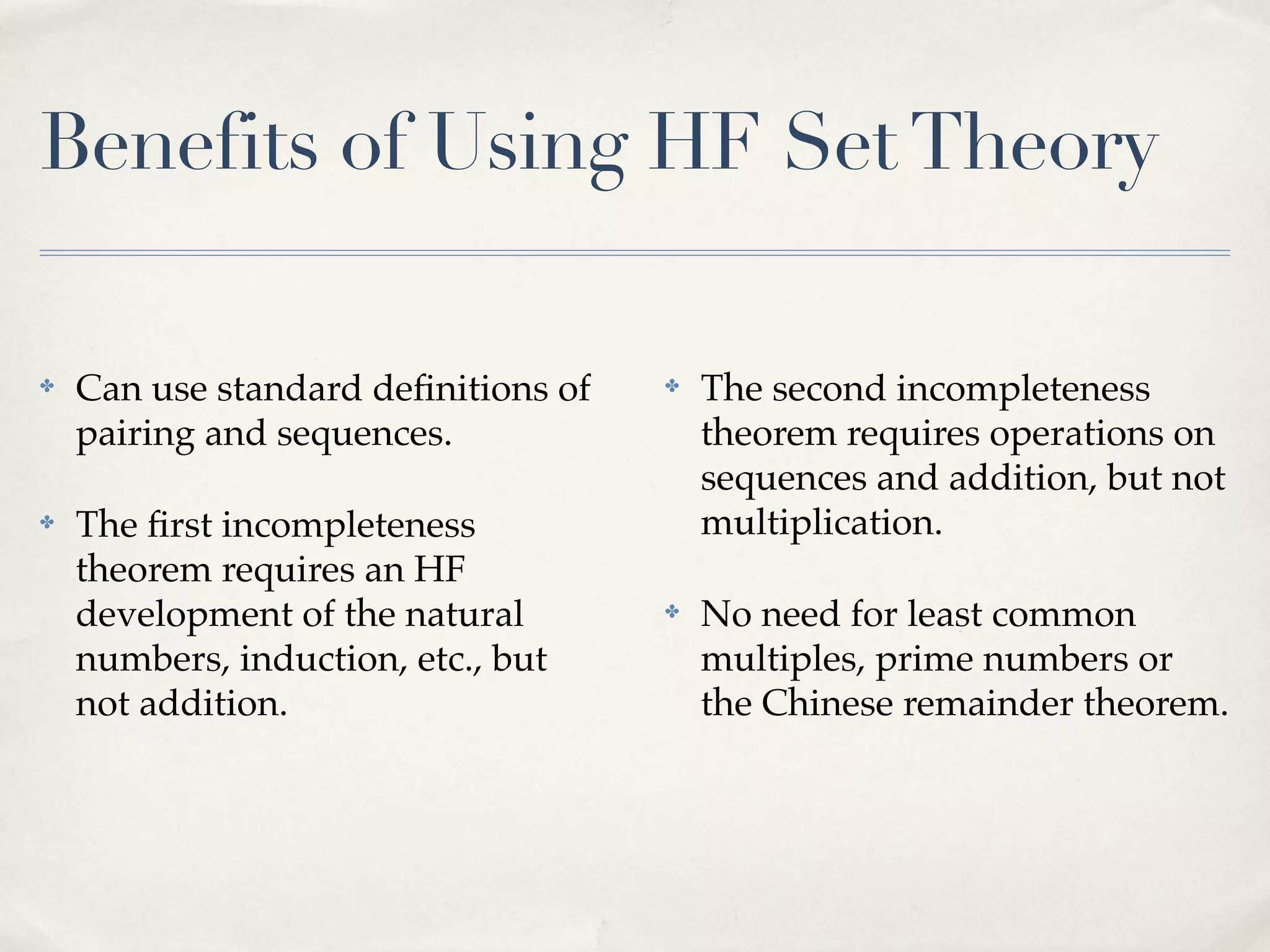 Benefits of Using HF Set Theory
✤

Can use standard deﬁnitions of
pairing and sequences.

✤

The ﬁrst incompleteness
theorem requires an HF
development of the natural
numbers, induction, etc., but
not addition.

✤

The second incompleteness
theorem requires operations on
sequences and addition, but not
multiplication.

✤

No need for least common
multiples, prime numbers or
the Chinese remainder theorem.

 