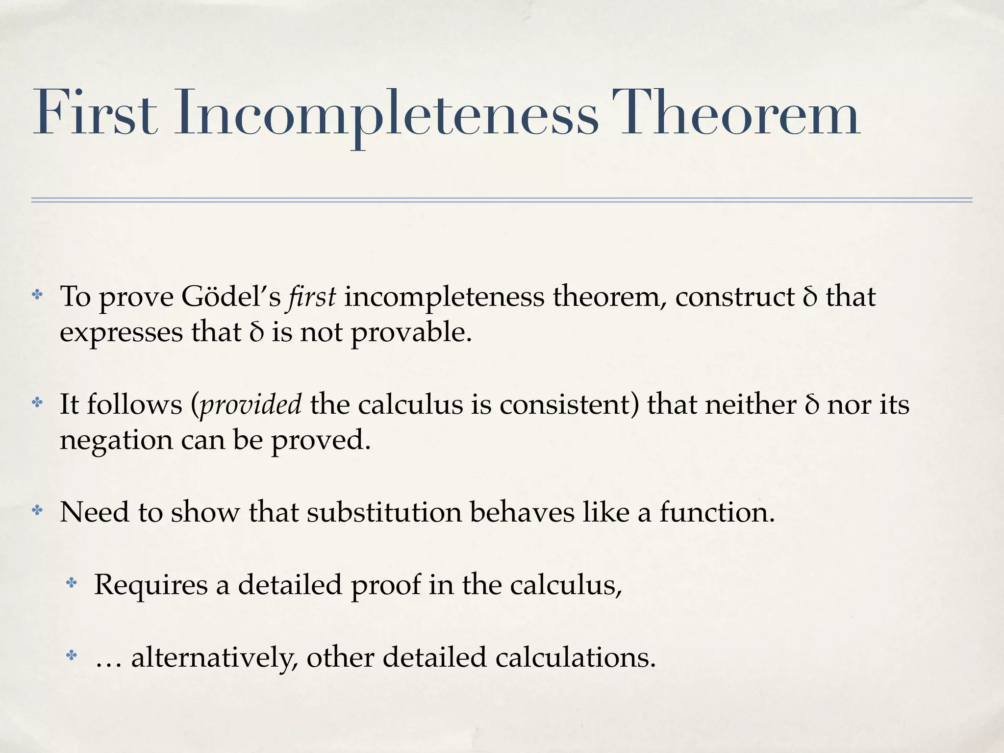 First Incompleteness Theorem
✤

To prove Gödel’s ﬁrst incompleteness theorem, construct ' that
expresses that ' is not provable.

✤

It follows (provided the calculus is consistent) that neither ' nor its
negation can be proved.

✤

Need to show that substitution behaves like a function.
✤

Requires a detailed proof in the calculus,

✤

… alternatively, other detailed calculations.

 